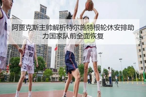 阿贾克斯主帅解析特尔施特根轮休安排助力国家队前全面恢复